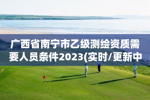 广西省南宁市乙级测绘资质需要人员条件2023(实时/更新中)