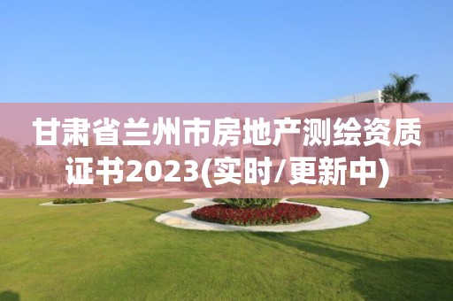 甘肃省兰州市房地产测绘资质证书2023(实时/更新中)