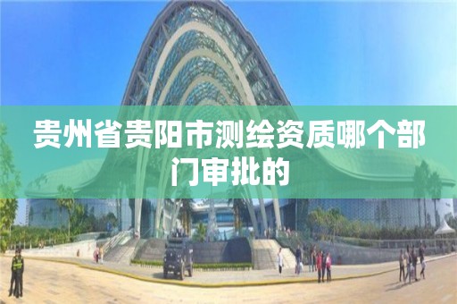 贵州省贵阳市测绘资质哪个部门审批的