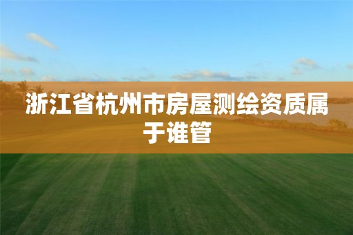 浙江省杭州市房屋测绘资质属于谁管