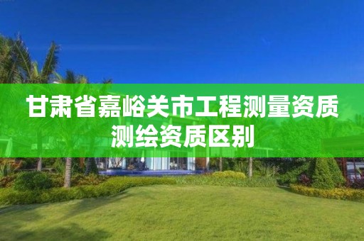 甘肃省嘉峪关市工程测量资质测绘资质区别