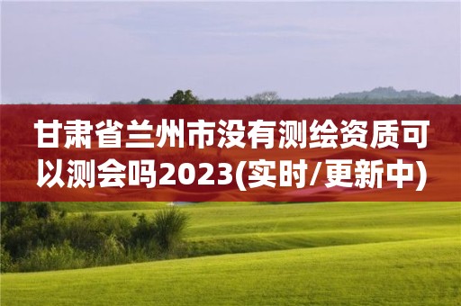 甘肃省兰州市没有测绘资质可以测会吗2023(实时/更新中)