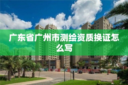 广东省广州市测绘资质换证怎么写