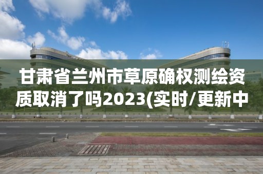 甘肃省兰州市草原确权测绘资质取消了吗2023(实时/更新中)