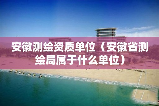 安徽测绘资质单位（安徽省测绘局属于什么单位）