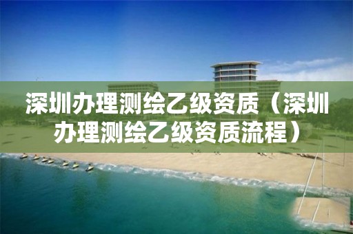 深圳办理测绘乙级资质（深圳办理测绘乙级资质流程）