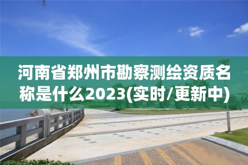 河南省郑州市勘察测绘资质名称是什么2023(实时/更新中)