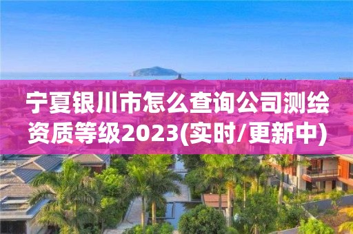 宁夏银川市怎么查询公司测绘资质等级2023(实时/更新中)