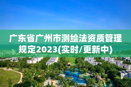 广东省广州市测绘法资质管理规定2023(实时/更新中)