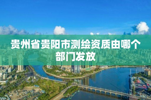 贵州省贵阳市测绘资质由哪个部门发放