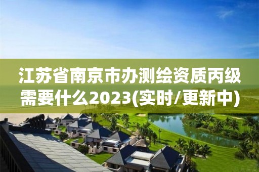 江苏省南京市办测绘资质丙级需要什么2023(实时/更新中)