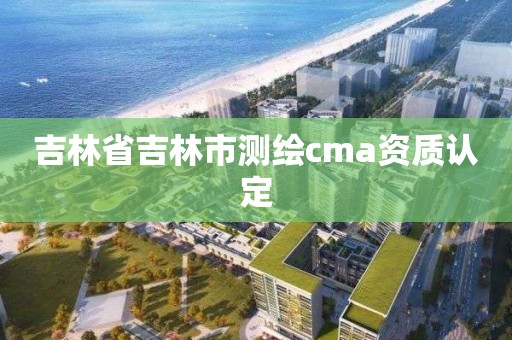 吉林省吉林市测绘cma资质认定