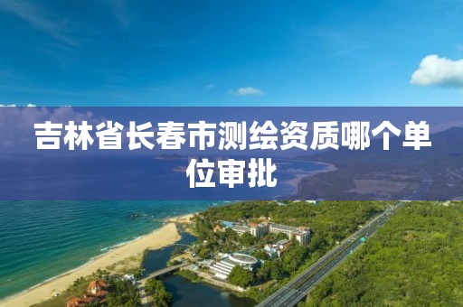 吉林省长春市测绘资质哪个单位审批