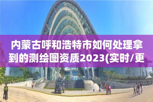 内蒙古呼和浩特市如何处理拿到的测绘图资质2023(实时/更新中)