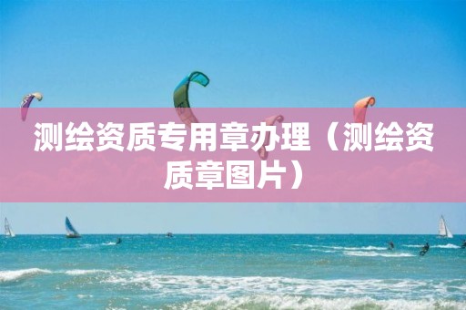 测绘资质专用章办理（测绘资质章图片）