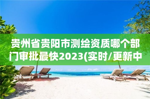 贵州省贵阳市测绘资质哪个部门审批最快2023(实时/更新中)