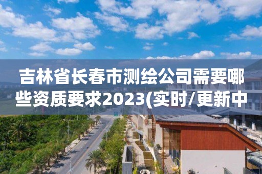 吉林省长春市测绘公司需要哪些资质要求2023(实时/更新中)