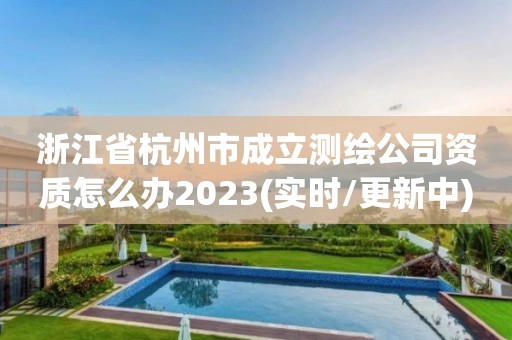 浙江省杭州市成立测绘公司资质怎么办2023(实时/更新中)