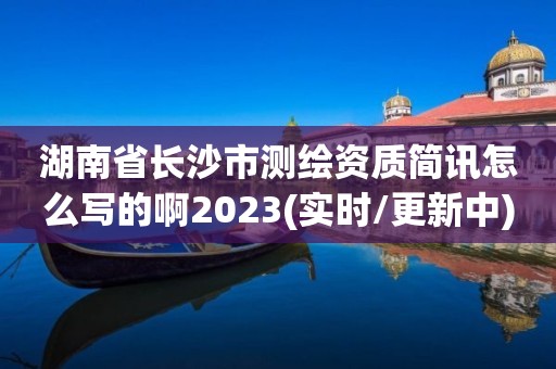 湖南省长沙市测绘资质简讯怎么写的啊2023(实时/更新中)