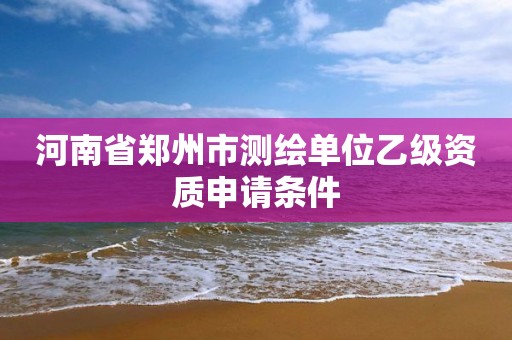 河南省郑州市测绘单位乙级资质申请条件