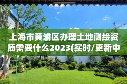 上海市黄浦区办理土地测绘资质需要什么2023(实时/更新中)