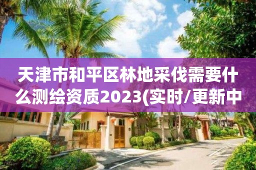 天津市和平区林地采伐需要什么测绘资质2023(实时/更新中)