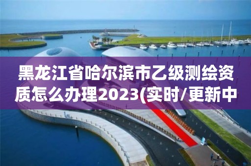 黑龙江省哈尔滨市乙级测绘资质怎么办理2023(实时/更新中)