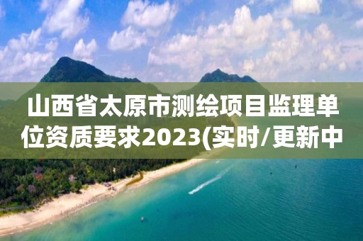 山西省太原市测绘项目监理单位资质要求2023(实时/更新中)