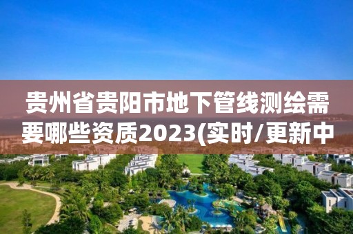 贵州省贵阳市地下管线测绘需要哪些资质2023(实时/更新中)