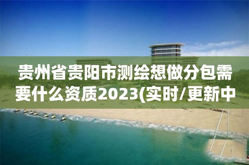 贵州省贵阳市测绘想做分包需要什么资质2023(实时/更新中)