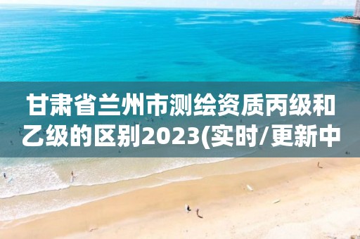 甘肃省兰州市测绘资质丙级和乙级的区别2023(实时/更新中)