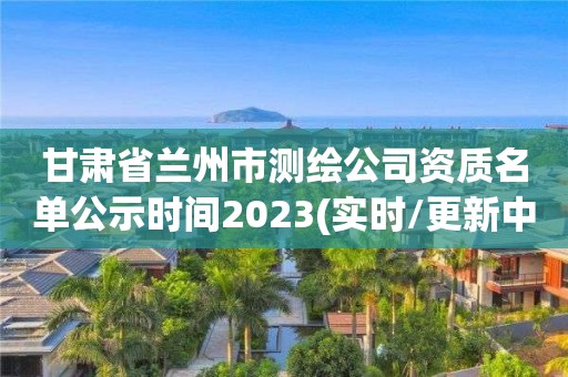 甘肃省兰州市测绘公司资质名单公示时间2023(实时/更新中)