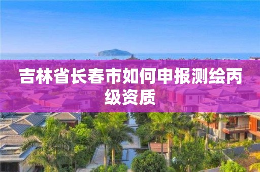 吉林省长春市如何申报测绘丙级资质