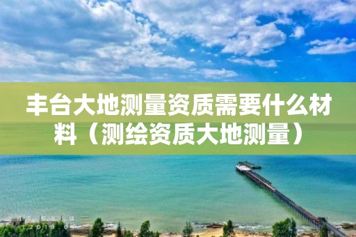 丰台大地测量资质需要什么材料（测绘资质大地测量）