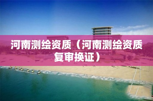 河南测绘资质（河南测绘资质复审换证）