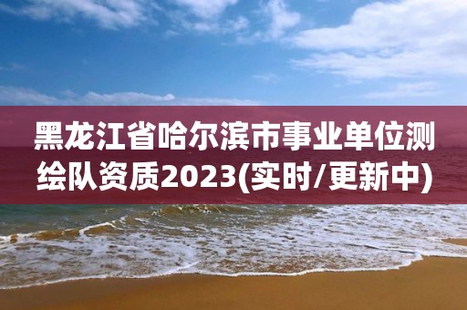 黑龙江省哈尔滨市事业单位测绘队资质2023(实时/更新中)