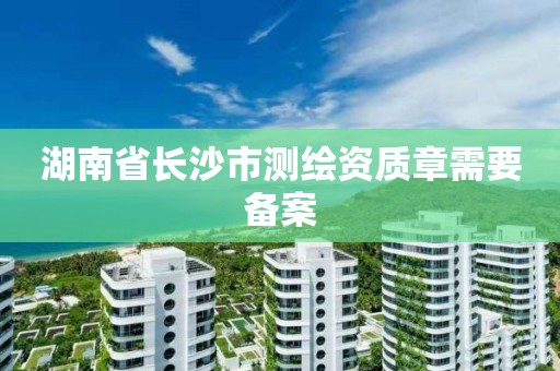 湖南省长沙市测绘资质章需要备案