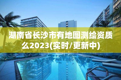 湖南省长沙市有地图测绘资质么2023(实时/更新中)