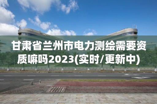 甘肃省兰州市电力测绘需要资质嘛吗2023(实时/更新中)