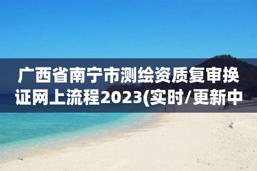 广西省南宁市测绘资质复审换证网上流程2023(实时/更新中)