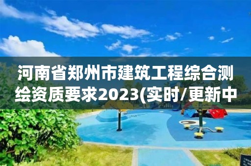 河南省郑州市建筑工程综合测绘资质要求2023(实时/更新中)