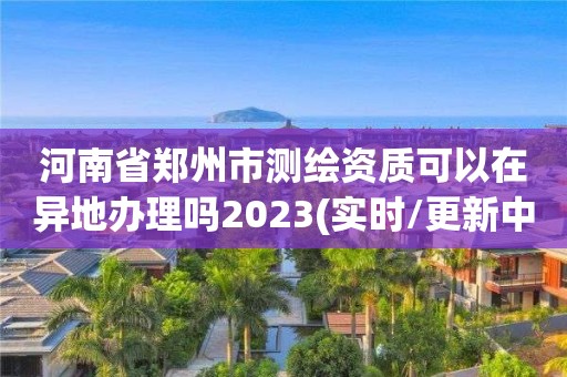 河南省郑州市测绘资质可以在异地办理吗2023(实时/更新中)