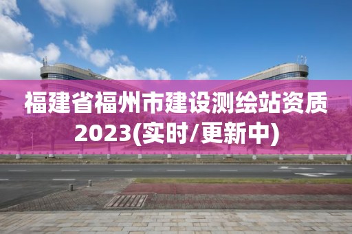 福建省福州市建设测绘站资质2023(实时/更新中)