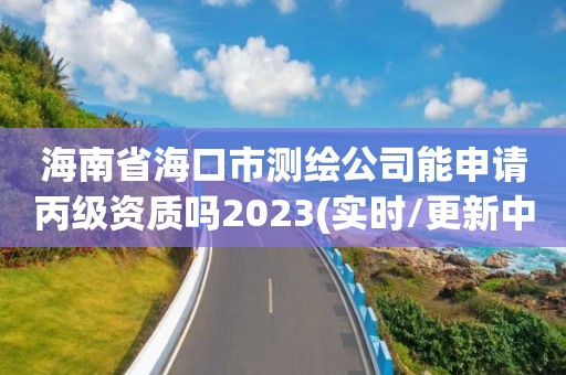 海南省海口市测绘公司能申请丙级资质吗2023(实时/更新中)