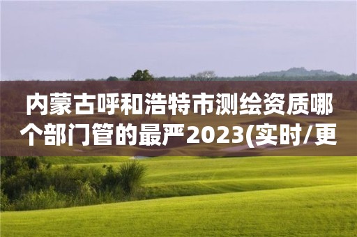 内蒙古呼和浩特市测绘资质哪个部门管的最严2023(实时/更新中)