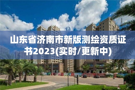 山东省济南市新版测绘资质证书2023(实时/更新中)