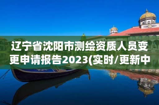 辽宁省沈阳市测绘资质人员变更申请报告2023(实时/更新中)