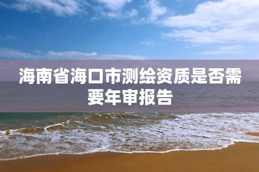 海南省海口市测绘资质是否需要年审报告