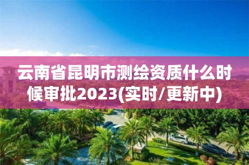 云南省昆明市测绘资质什么时候审批2023(实时/更新中)