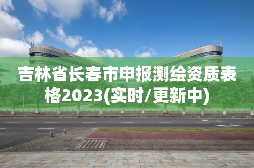 吉林省长春市申报测绘资质表格2023(实时/更新中)